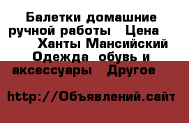 Балетки домашние ручной работы › Цена ­ 500 - Ханты-Мансийский Одежда, обувь и аксессуары » Другое   